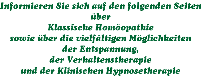 Informieren Sie sich auf den folgenden Seiten
über
Klassische Homöopathie 
sowie über die vielfältigen Möglichkeiten 
der Entspannung,
der Verhaltenstherapie
und der Klinischen Hypnosetherapie 