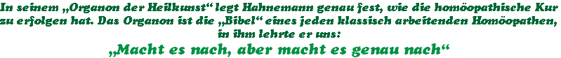 In seinem „Organon der Heilkunst“ legt Hahnemann genau fest, wie die homöopathische Kur
zu erfolgen hat. Das Organon ist die „Bibel“ eines jeden klassisch arbeitenden Homöopathen,
in ihm lehrte er uns:
„Macht es nach, aber macht es genau nach“
